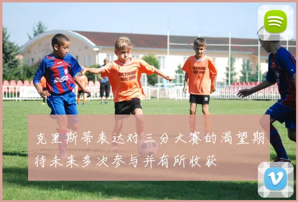 克里斯蒂表达对三分大赛的渴望期待未来多次参与并有所收获