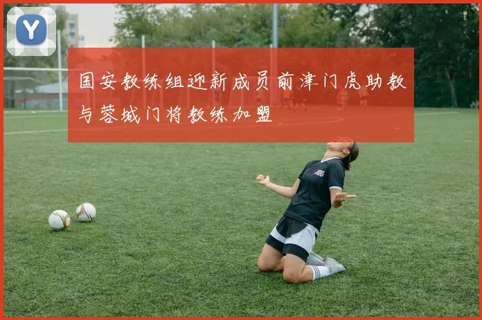 国安教练组迎新成员前津门虎助教与蓉城门将教练加盟
