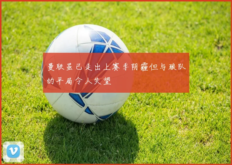 曼联虽已走出上赛季阴霾但与狼队的平局令人失望