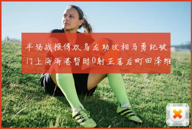 半场战报傅欢乌龙助攻相马勇纪破门上海海港暂时0射正落后町田泽维亚0-2