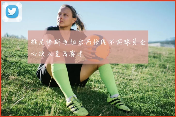 维尼修斯与切尔西传闻不实球员全心投入皇马赛季