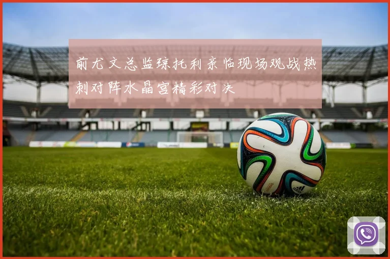 前尤文总监琼托利亲临现场观战热刺对阵水晶宫精彩对决