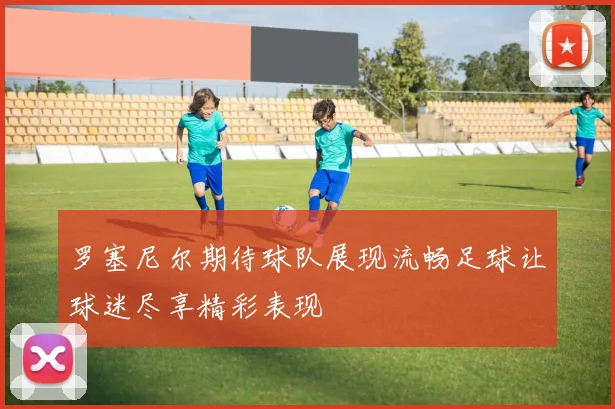 罗塞尼尔期待球队展现流畅足球让球迷尽享精彩表现