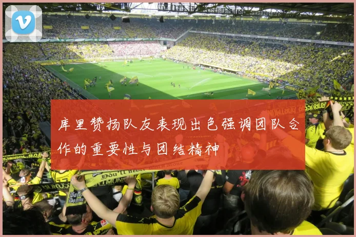 库里赞扬队友表现出色强调团队合作的重要性与团结精神