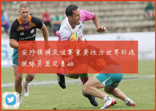 安帅强调友谊赛重要性为世界杯选拔球员奠定基础