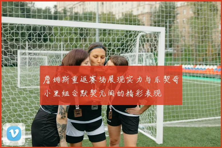 詹姆斯重返赛场展现实力与东契奇小里组合默契无间的精彩表现