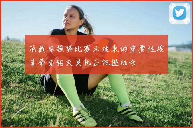 范戴克强调比赛未结束的重要性埃基蒂克错失良机应把握机会