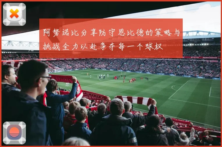 阿努诺比分享防守恩比德的策略与挑战全力以赴争夺每一个球权