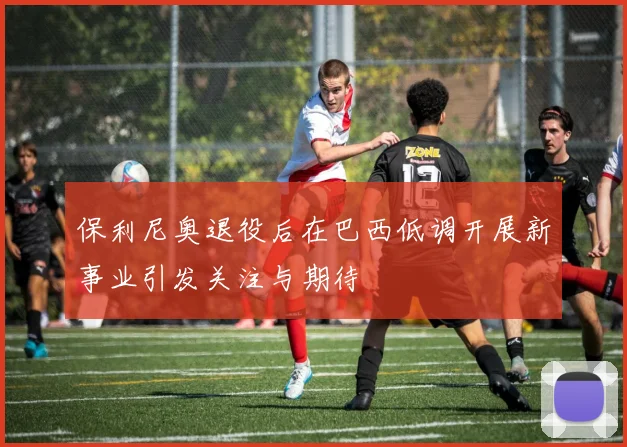 保利尼奥退役后在巴西低调开展新事业引发关注与期待
