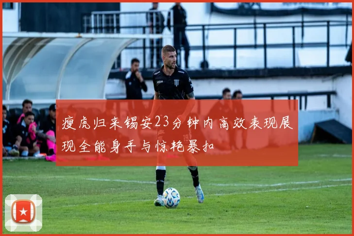 瘦虎归来锡安23分钟内高效表现展现全能身手与惊艳暴扣