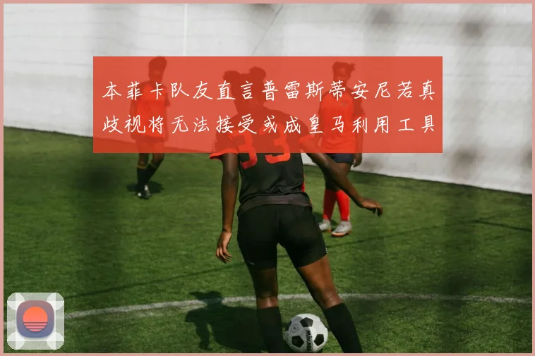 本菲卡队友直言普雷斯蒂安尼若真歧视将无法接受或成皇马利用工具