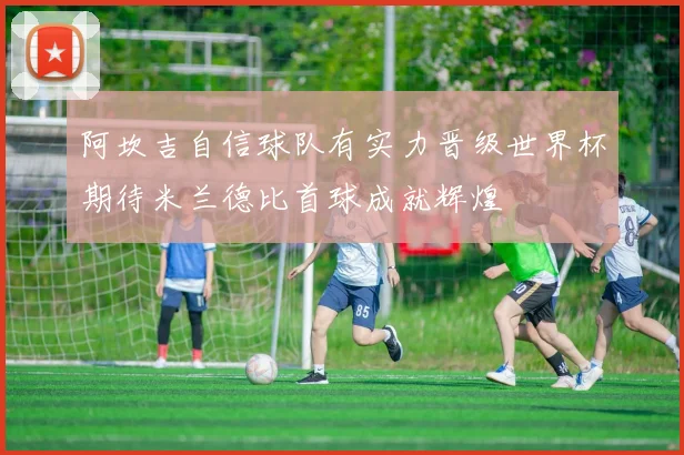 阿坎吉自信球队有实力晋级世界杯期待米兰德比首球成就辉煌