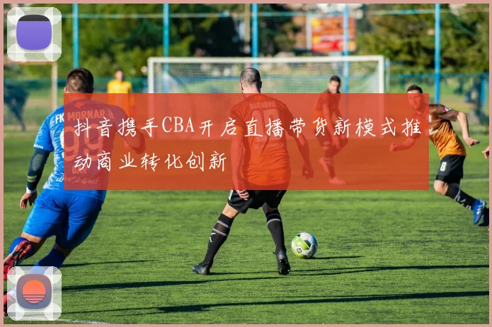 抖音携手CBA开启直播带货新模式推动商业转化创新