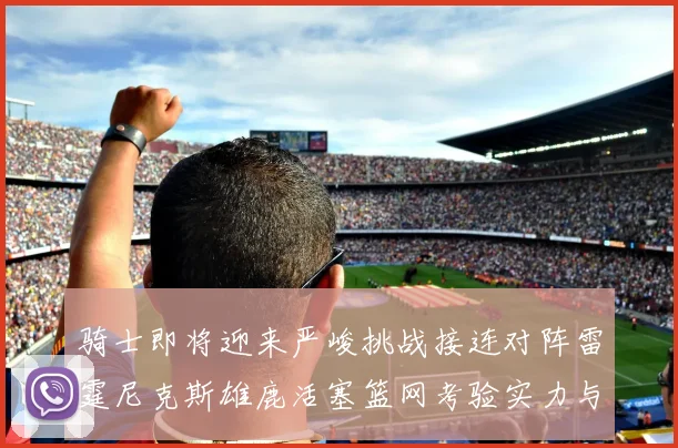 骑士即将迎来严峻挑战接连对阵雷霆尼克斯雄鹿活塞篮网考验实力与韧性