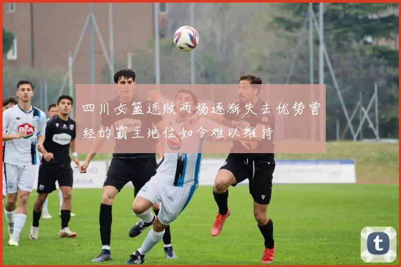 四川女篮连败两场逐渐失去优势曾经的霸主地位如今难以维持