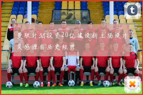 曼联计划投资20亿建设新主场设计灵感源自历史经典