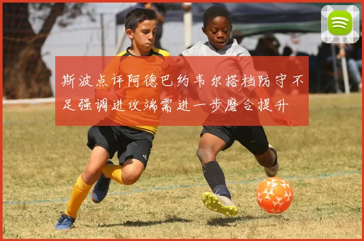 斯波点评阿德巴约韦尔搭档防守不足强调进攻端需进一步磨合提升