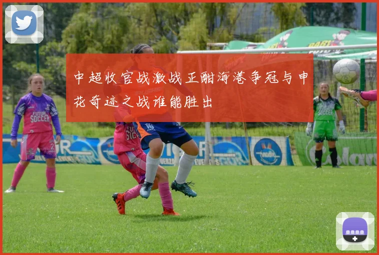 中超收官战激战正酣海港争冠与申花奇迹之战谁能胜出