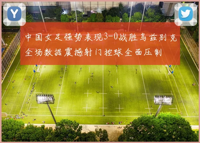 中国女足强势表现3-0战胜乌兹别克全场数据震撼射门控球全面压制