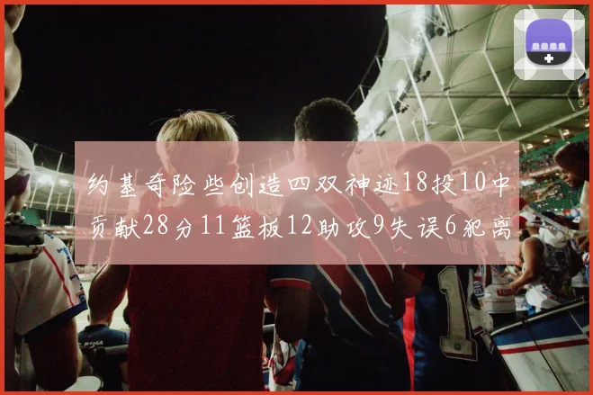 约基奇险些创造四双神迹18投10中贡献28分11篮板12助攻9失误6犯离场