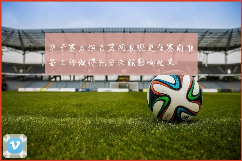华子赛后坦言篮网表现更佳赛前准备工作做得充分未能影响结果