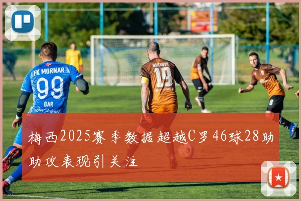 梅西2025赛季数据超越C罗46球28助助攻表现引关注