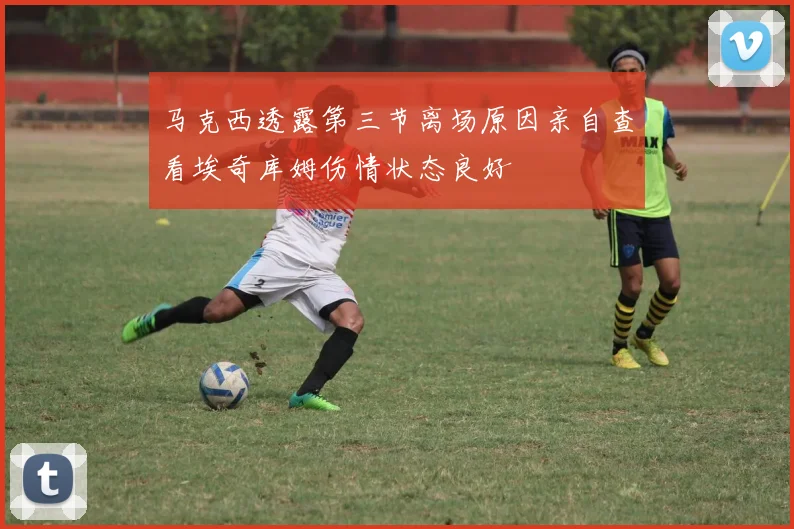 马克西透露第三节离场原因亲自查看埃奇库姆伤情状态良好