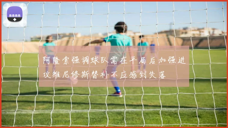 阿隆索强调球队需在平局后加强进攻维尼修斯替补不应感到失落