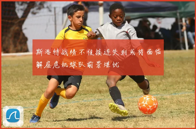 斯洛特战绩不佳接连失利或将面临解雇危机球队前景堪忧