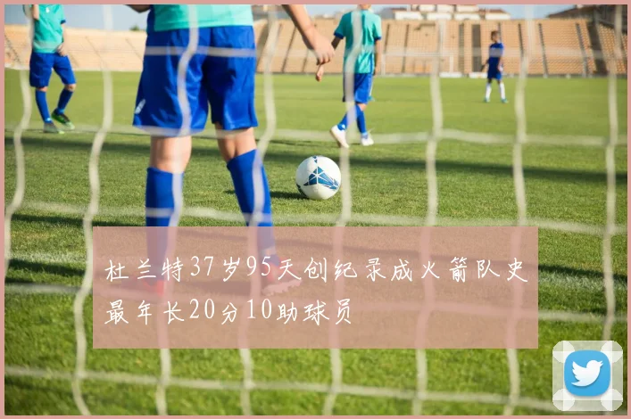 杜兰特37岁95天创纪录成火箭队史最年长20分10助球员