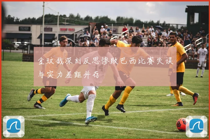 金玟哉深刻反思惨败巴西比赛失误与实力差距并存