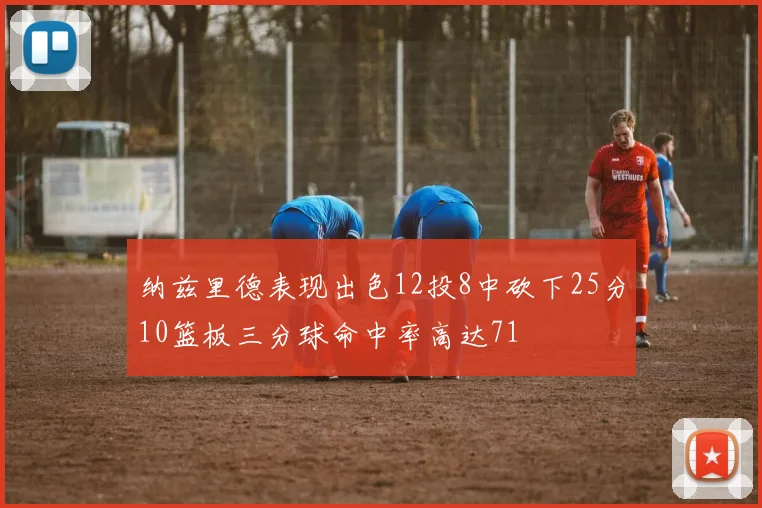 纳兹里德表现出色12投8中砍下25分10篮板三分球命中率高达71