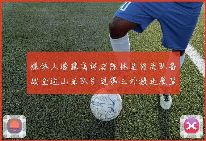 媒体人透露高诗岩陈林坚将离队备战全运山东队引进第三外援进展显著