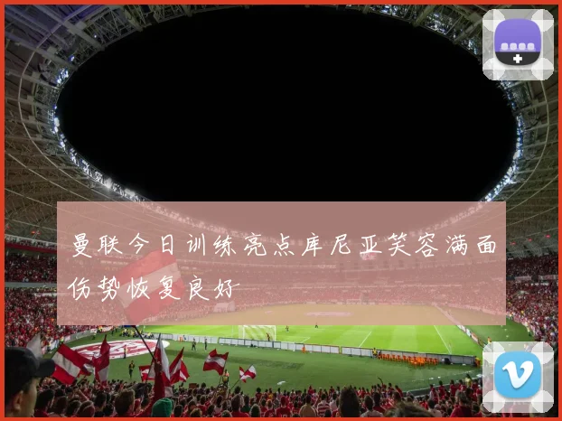 曼联今日训练亮点库尼亚笑容满面伤势恢复良好